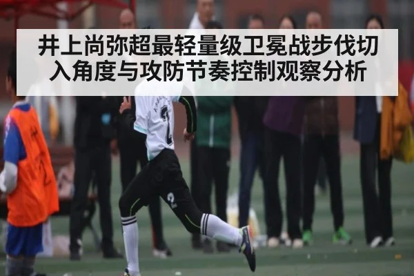 井上尚弥超最轻量级卫冕战步伐切入角度与攻防节奏控制观察分析